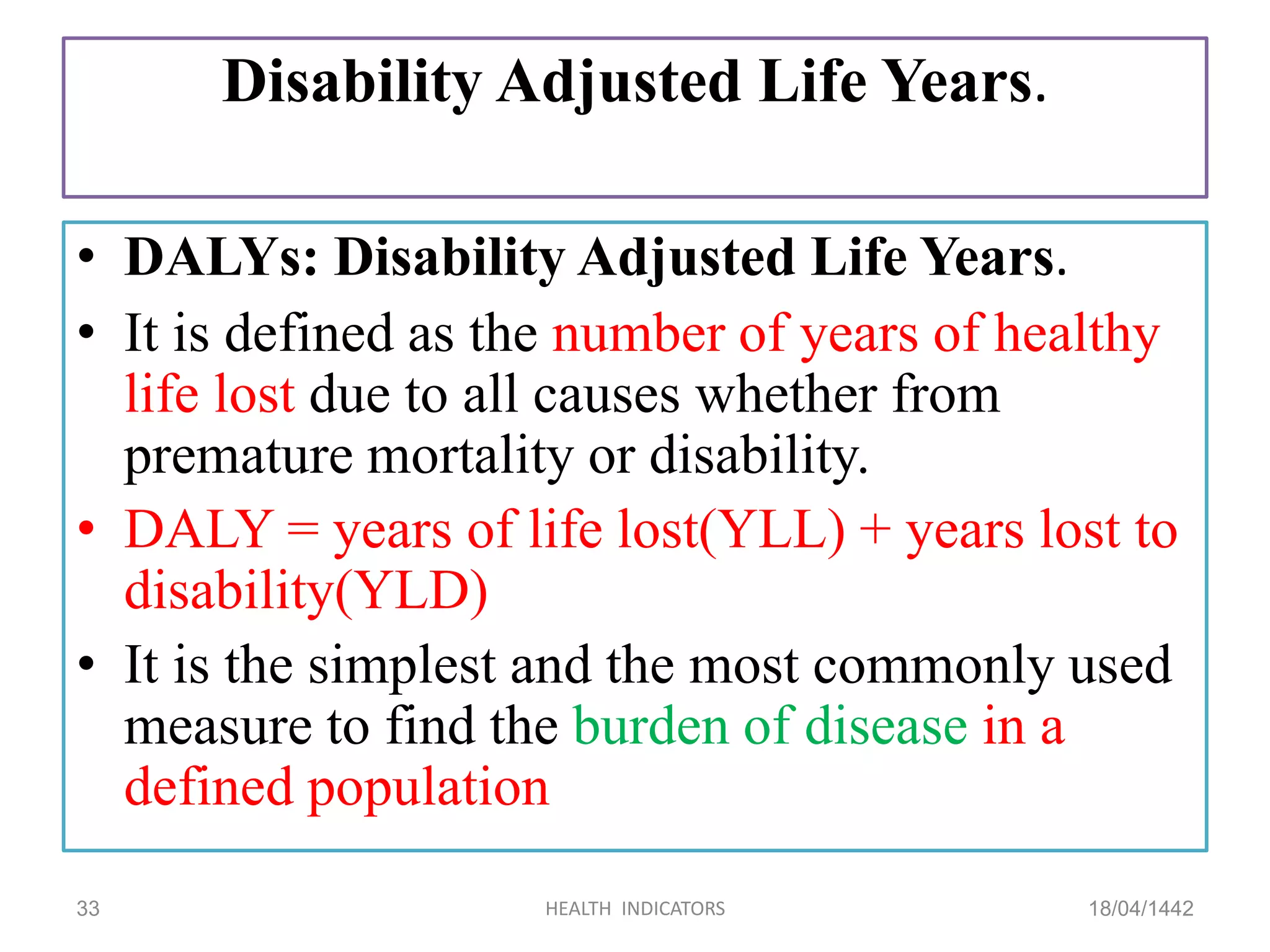 Disability Adjusted Life Years.
• DALYs: Disability Adjusted Life Years.
• It is defined as the number of years of healthy
life lost due to all causes whether from
premature mortality or disability.
• DALY = years of life lost(YLL) + years lost to
disability(YLD)
• It is the simplest and the most commonly used
measure to find the burden of disease in a
defined population
18/04/1442HEALTH INDICATORS33
 
