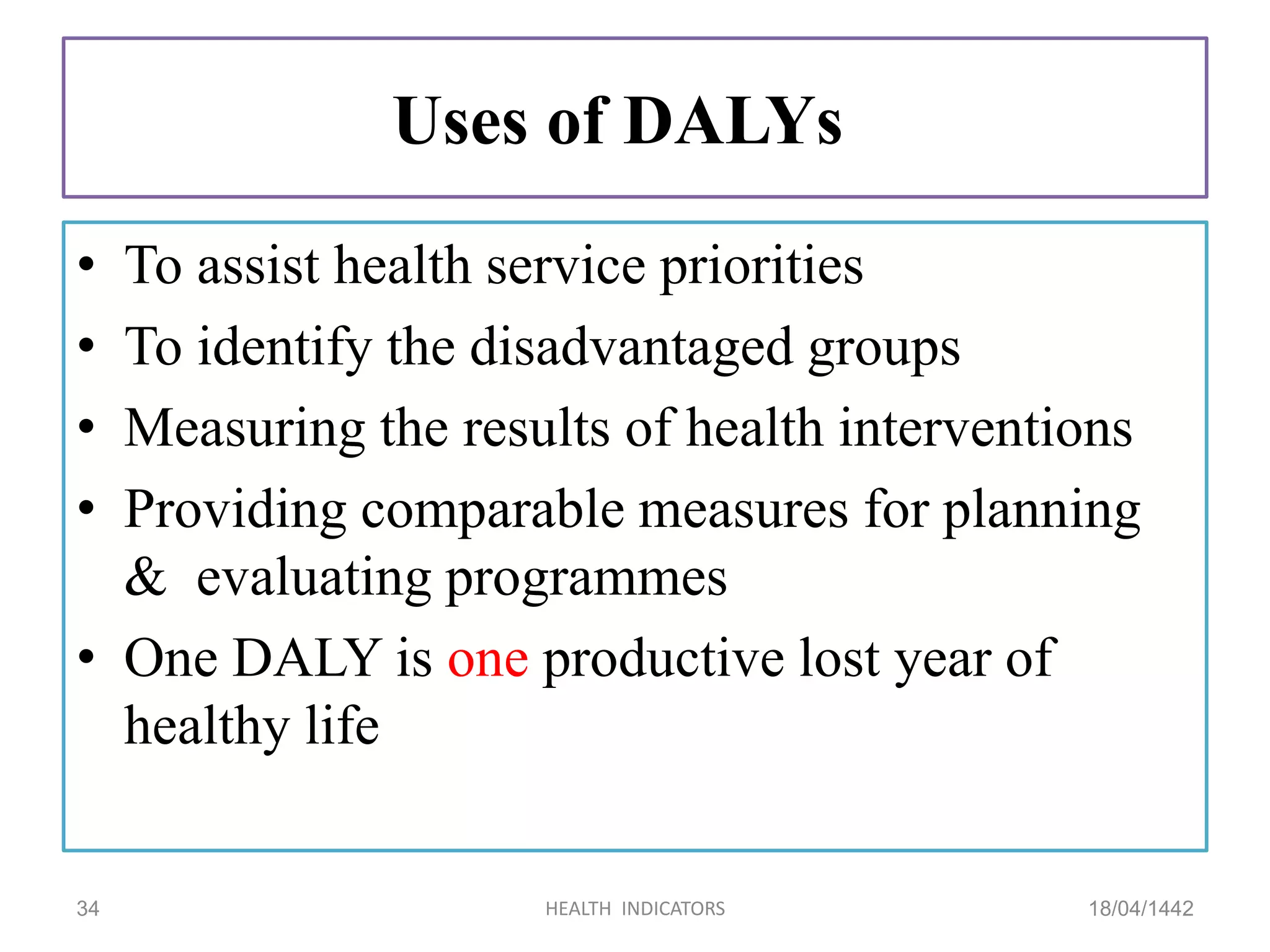 Uses of DALYs
• To assist health service priorities
• To identify the disadvantaged groups
• Measuring the results of health interventions
• Providing comparable measures for planning
& evaluating programmes
• One DALY is one productive lost year of
healthy life
18/04/1442HEALTH INDICATORS34
 