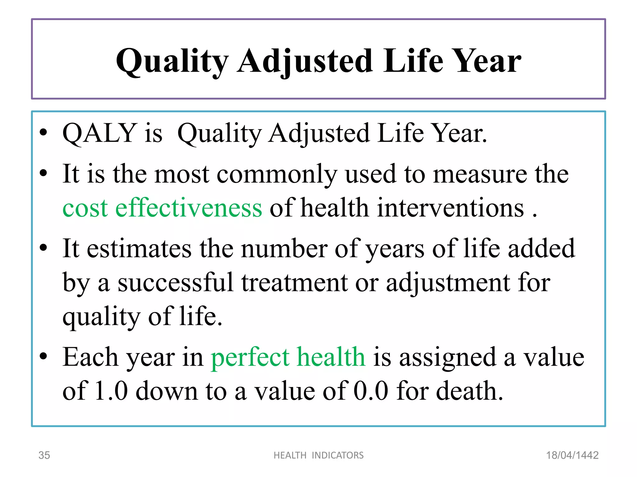 Quality Adjusted Life Year
• QALY is Quality Adjusted Life Year.
• It is the most commonly used to measure the
cost effectiveness of health interventions .
• It estimates the number of years of life added
by a successful treatment or adjustment for
quality of life.
• Each year in perfect health is assigned a value
of 1.0 down to a value of 0.0 for death.
18/04/1442HEALTH INDICATORS35
 