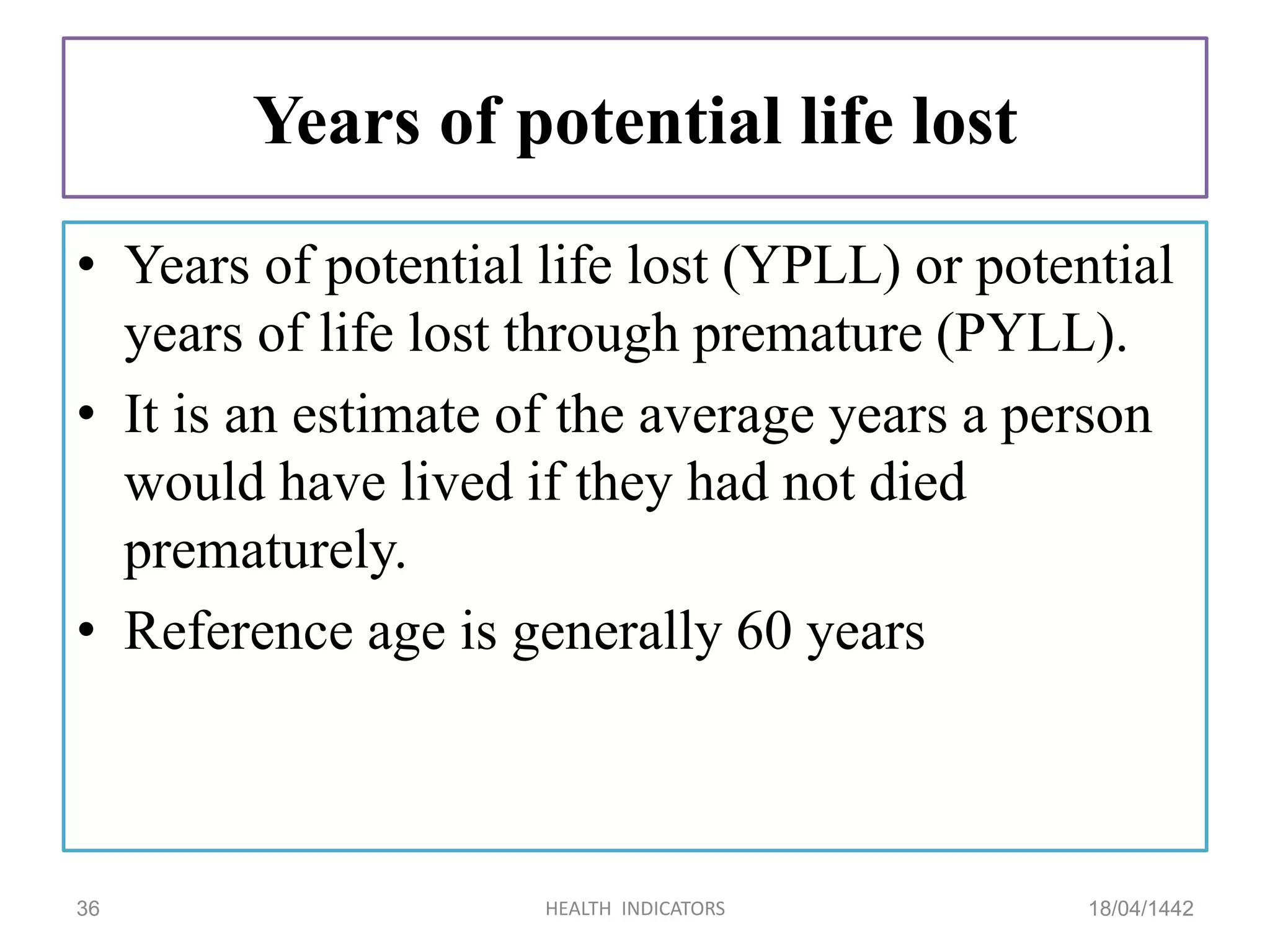 Years of potential life lost
• Years of potential life lost (YPLL) or potential
years of life lost through premature (PYLL).
• It is an estimate of the average years a person
would have lived if they had not died
prematurely.
• Reference age is generally 60 years
18/04/1442HEALTH INDICATORS36
 