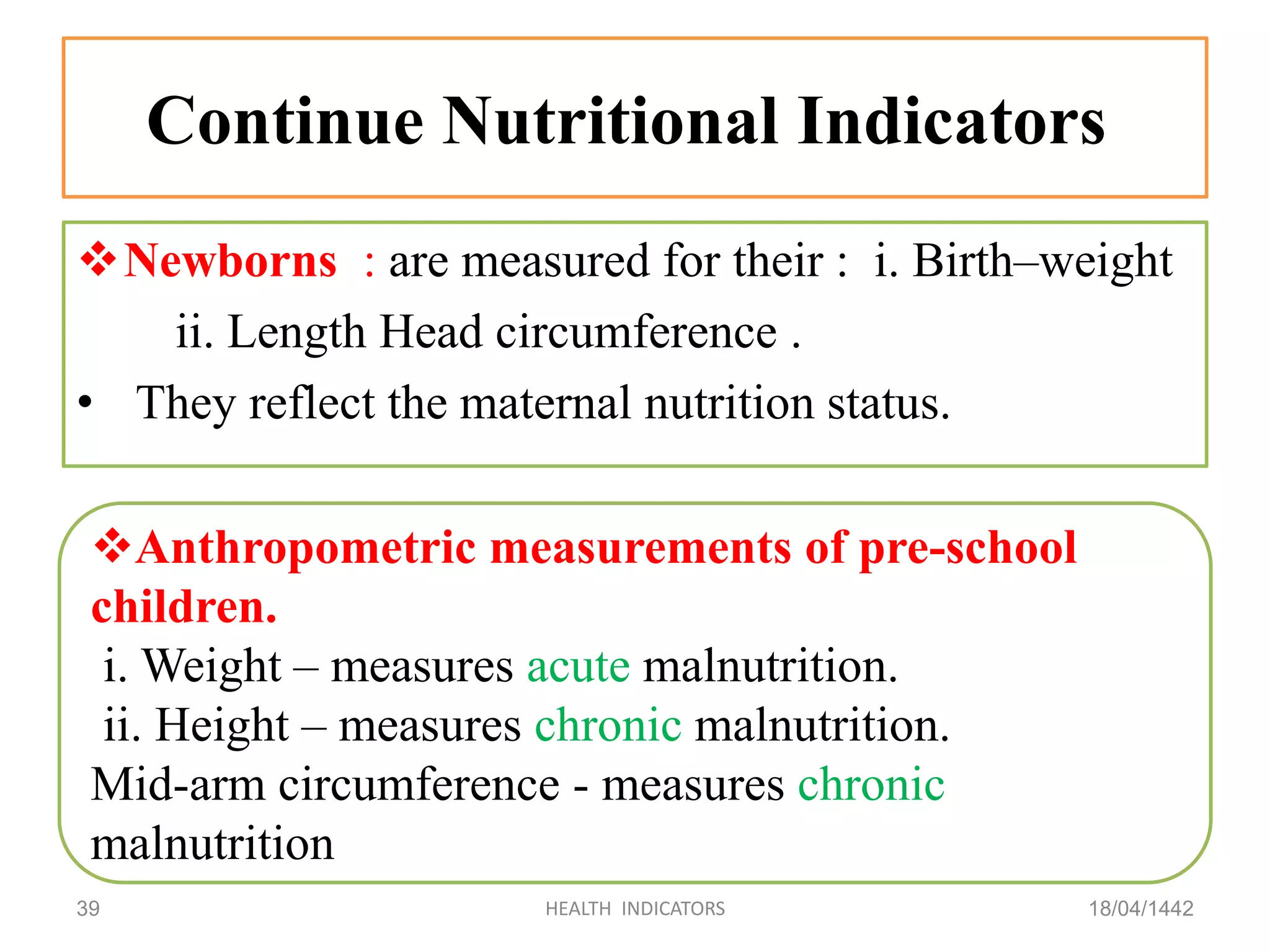 Continue Nutritional Indicators
Newborns : are measured for their : i. Birth–weight
ii. Length Head circumference .
• They reflect the maternal nutrition status.
18/04/1442HEALTH INDICATORS39
Anthropometric measurements of pre-school
children.
i. Weight – measures acute malnutrition.
ii. Height – measures chronic malnutrition.
Mid-arm circumference - measures chronic
malnutrition
 