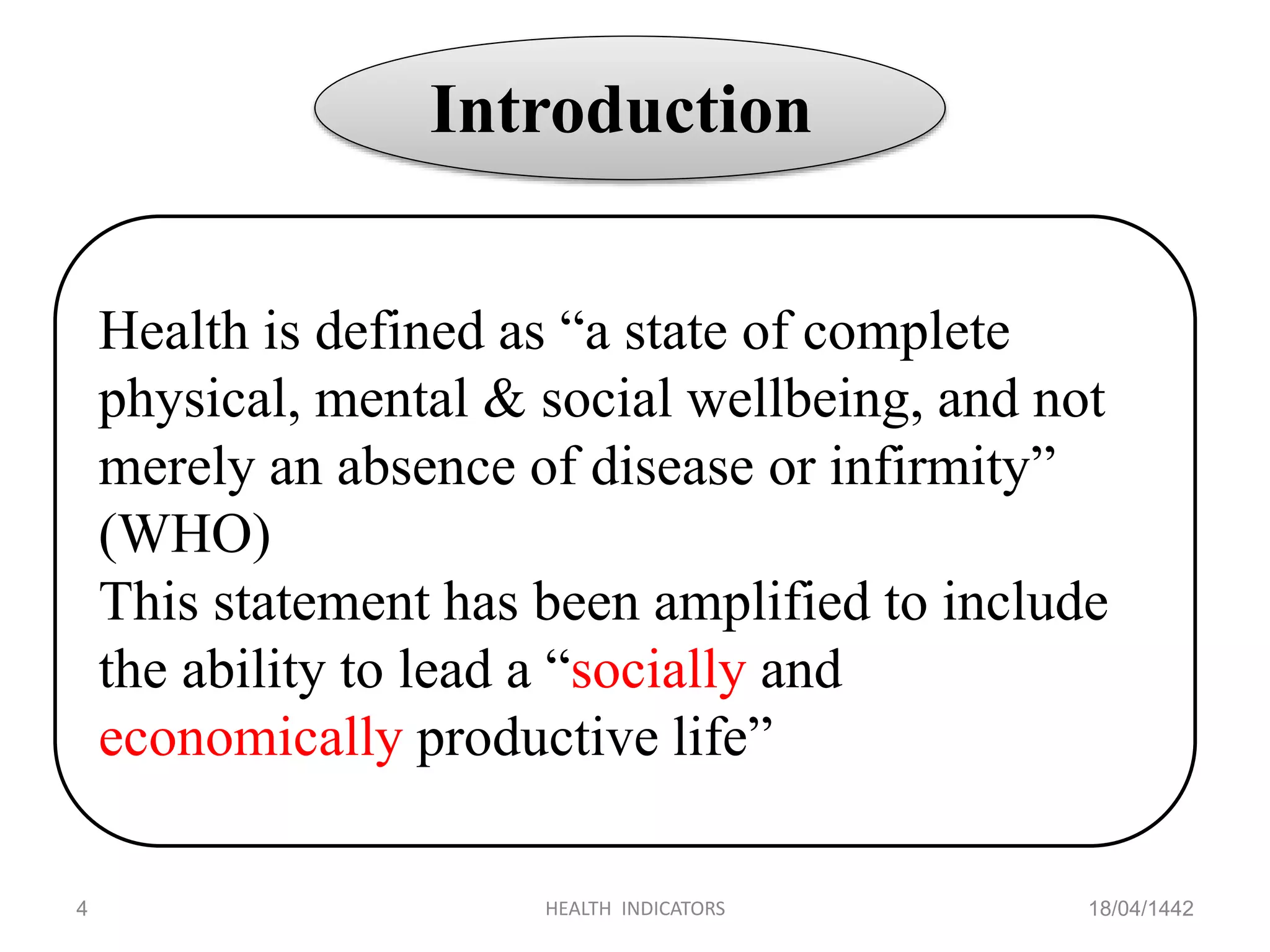 18/04/1442HEALTH INDICATORS4
Introduction
Health is defined as “a state of complete
physical, mental & social wellbeing, and not
merely an absence of disease or infirmity”
(WHO)
This statement has been amplified to include
the ability to lead a “socially and
economically productive life”
 