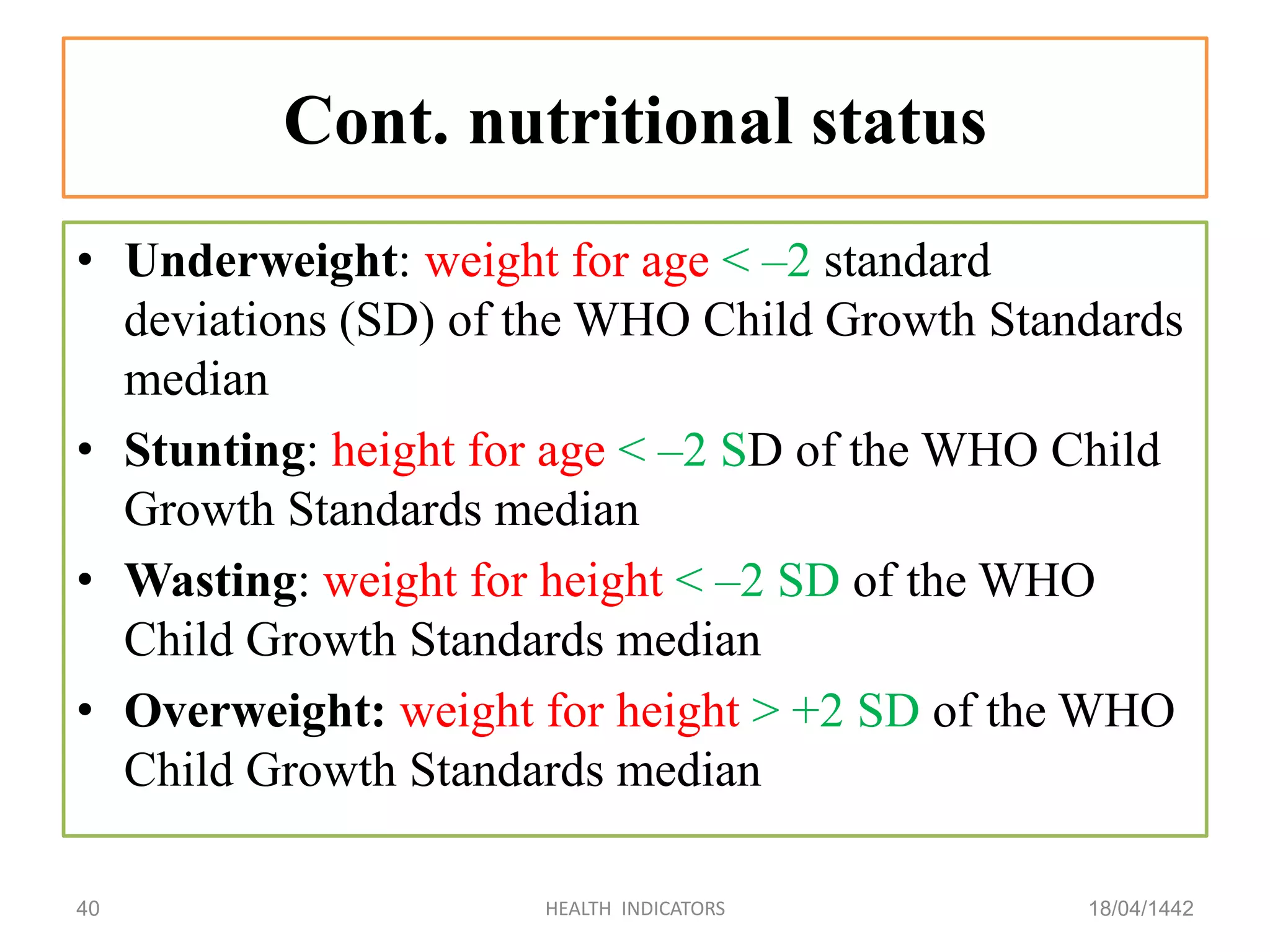 Cont. nutritional status
• Underweight: weight for age < –2 standard
deviations (SD) of the WHO Child Growth Standards
median
• Stunting: height for age < –2 SD of the WHO Child
Growth Standards median
• Wasting: weight for height < –2 SD of the WHO
Child Growth Standards median
• Overweight: weight for height > +2 SD of the WHO
Child Growth Standards median
18/04/1442HEALTH INDICATORS40
 