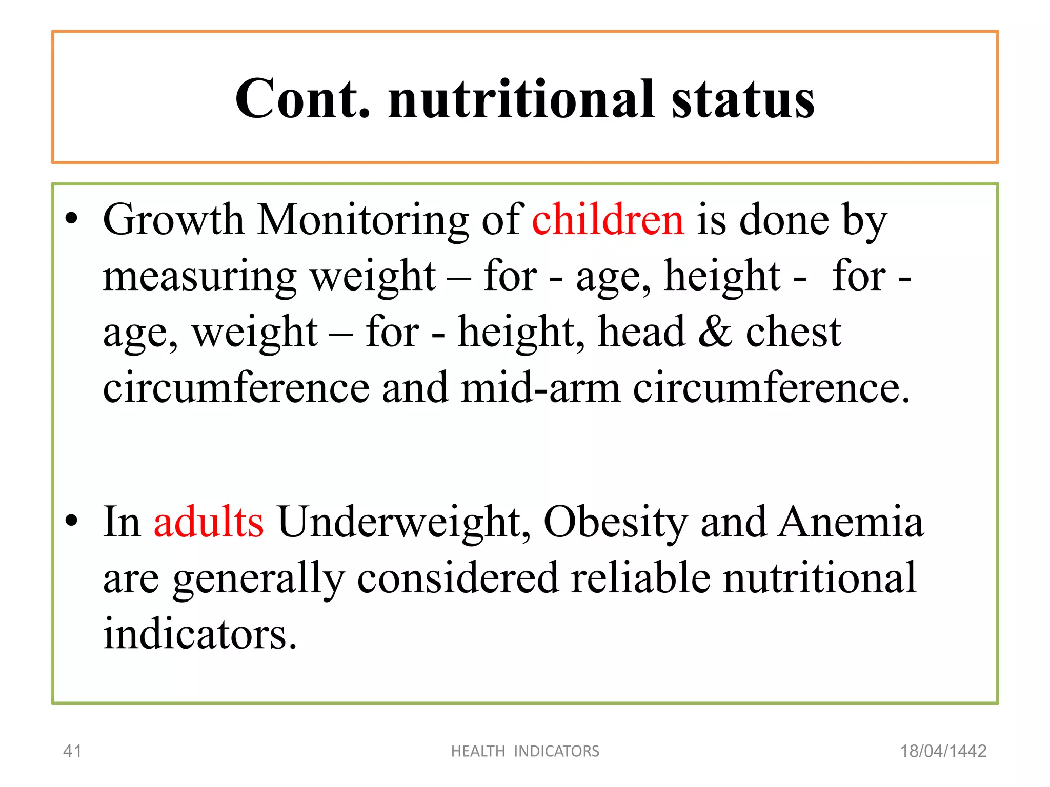 Cont. nutritional status
• Growth Monitoring of children is done by
measuring weight – for - age, height - for -
age, weight – for - height, head & chest
circumference and mid-arm circumference.
• In adults Underweight, Obesity and Anemia
are generally considered reliable nutritional
indicators.
18/04/1442HEALTH INDICATORS41
 