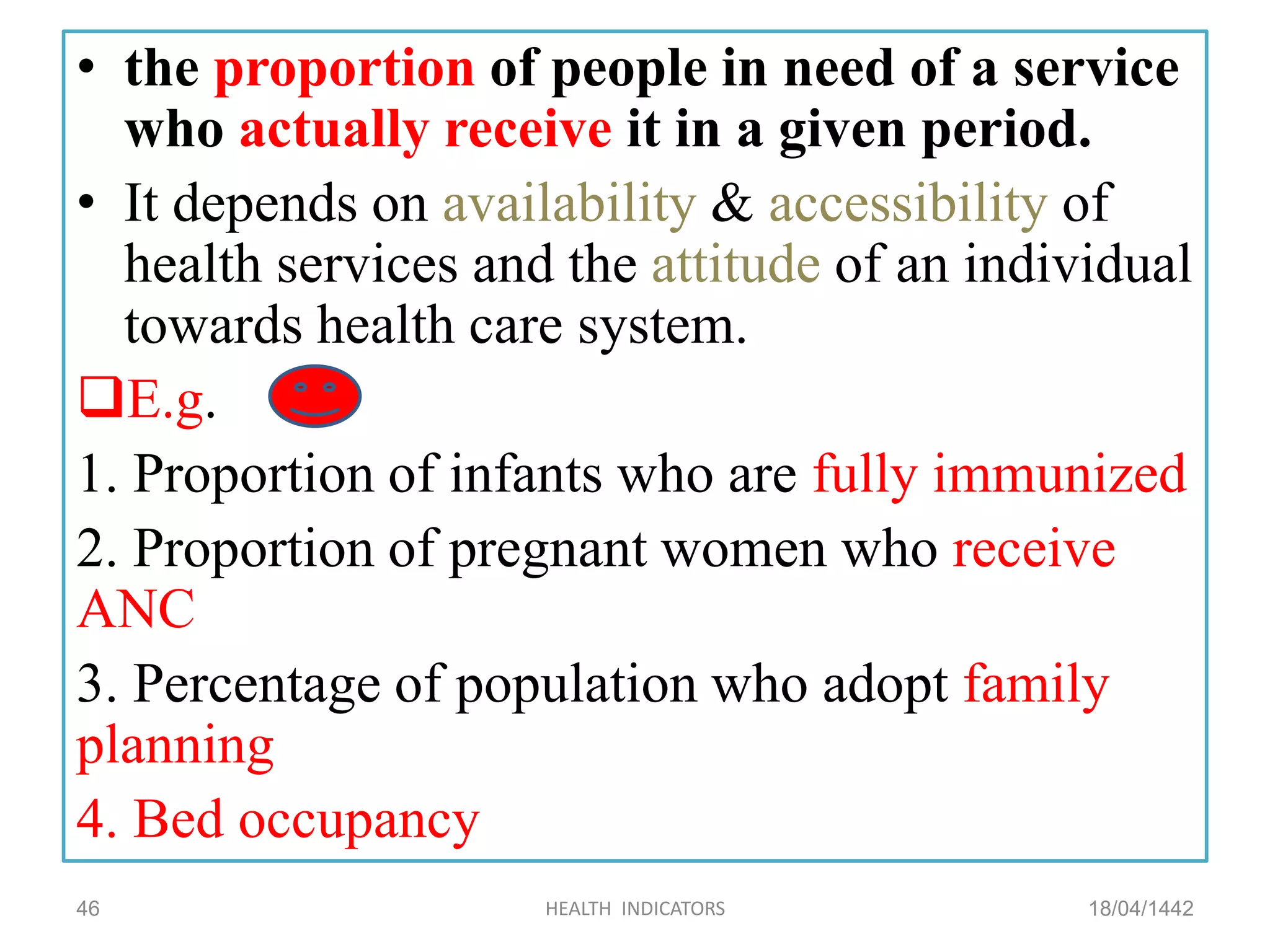 • the proportion of people in need of a service
who actually receive it in a given period.
• It depends on availability & accessibility of
health services and the attitude of an individual
towards health care system.
E.g.
1. Proportion of infants who are fully immunized
2. Proportion of pregnant women who receive
ANC
3. Percentage of population who adopt family
planning
4. Bed occupancy
18/04/1442HEALTH INDICATORS46
 