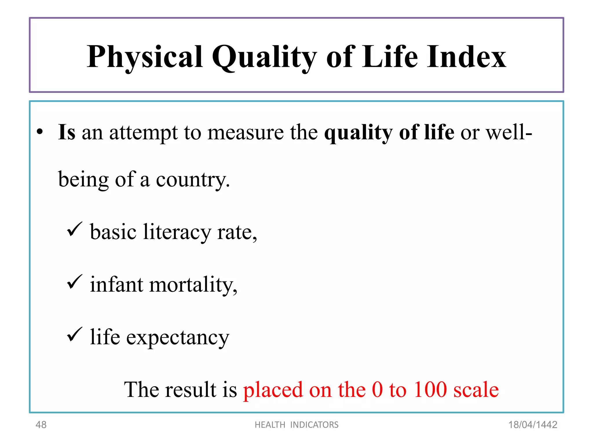 Physical Quality of Life Index
• Is an attempt to measure the quality of life or well-
being of a country.
 basic literacy rate,
 infant mortality,
 life expectancy
The result is placed on the 0 to 100 scale
18/04/1442HEALTH INDICATORS48
 