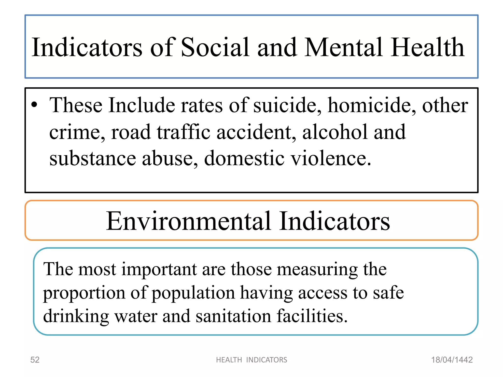 Indicators of Social and Mental Health
• These Include rates of suicide, homicide, other
crime, road traffic accident, alcohol and
substance abuse, domestic violence.
18/04/1442HEALTH INDICATORS52
Environmental Indicators
The most important are those measuring the
proportion of population having access to safe
drinking water and sanitation facilities.
 