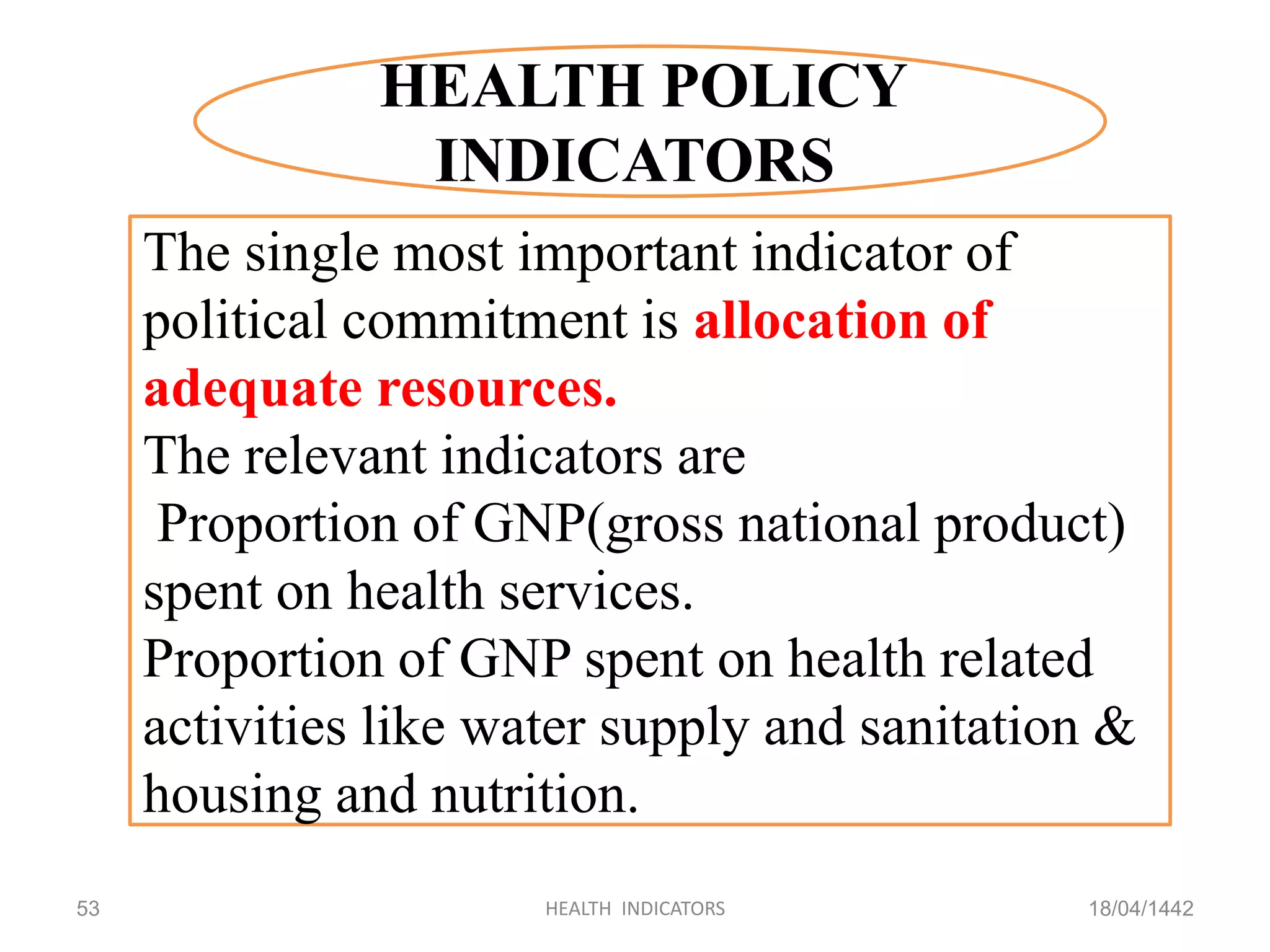 18/04/1442HEALTH INDICATORS53
HEALTH POLICY
INDICATORS
The single most important indicator of
political commitment is allocation of
adequate resources.
The relevant indicators are
Proportion of GNP(gross national product)
spent on health services.
Proportion of GNP spent on health related
activities like water supply and sanitation &
housing and nutrition.
 