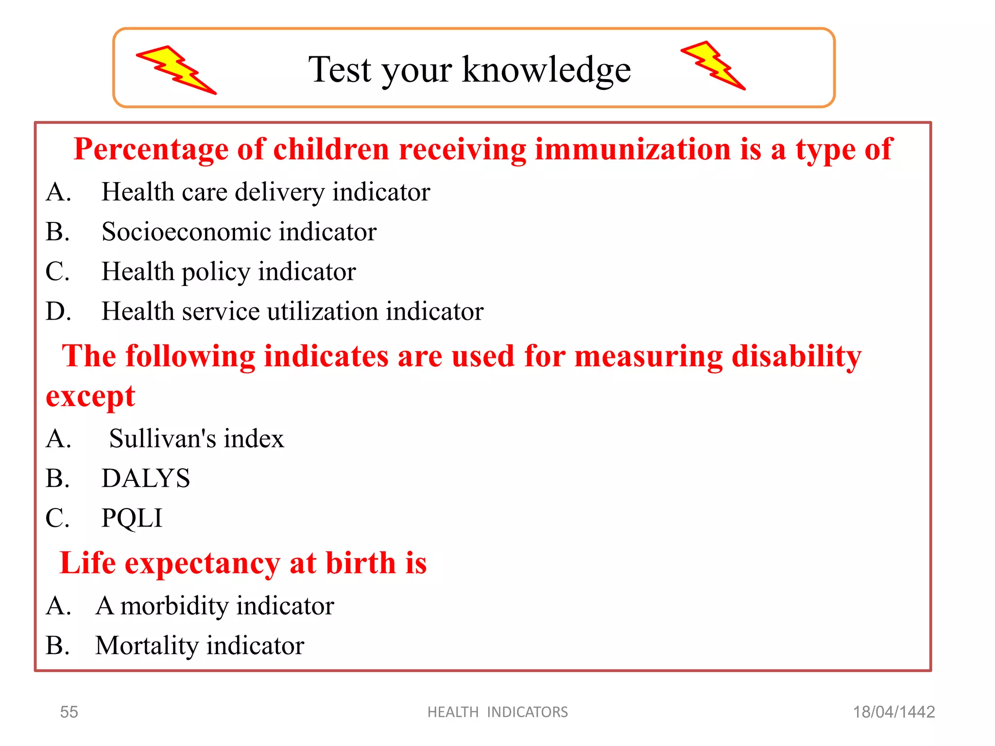 Percentage of children receiving immunization is a type of
A. Health care delivery indicator
B. Socioeconomic indicator
C. Health policy indicator
D. Health service utilization indicator
The following indicates are used for measuring disability
except
A. Sullivan's index
B. DALYS
C. PQLI
Life expectancy at birth is
A. A morbidity indicator
B. Mortality indicator
18/04/1442HEALTH INDICATORS55
Test your knowledge
 