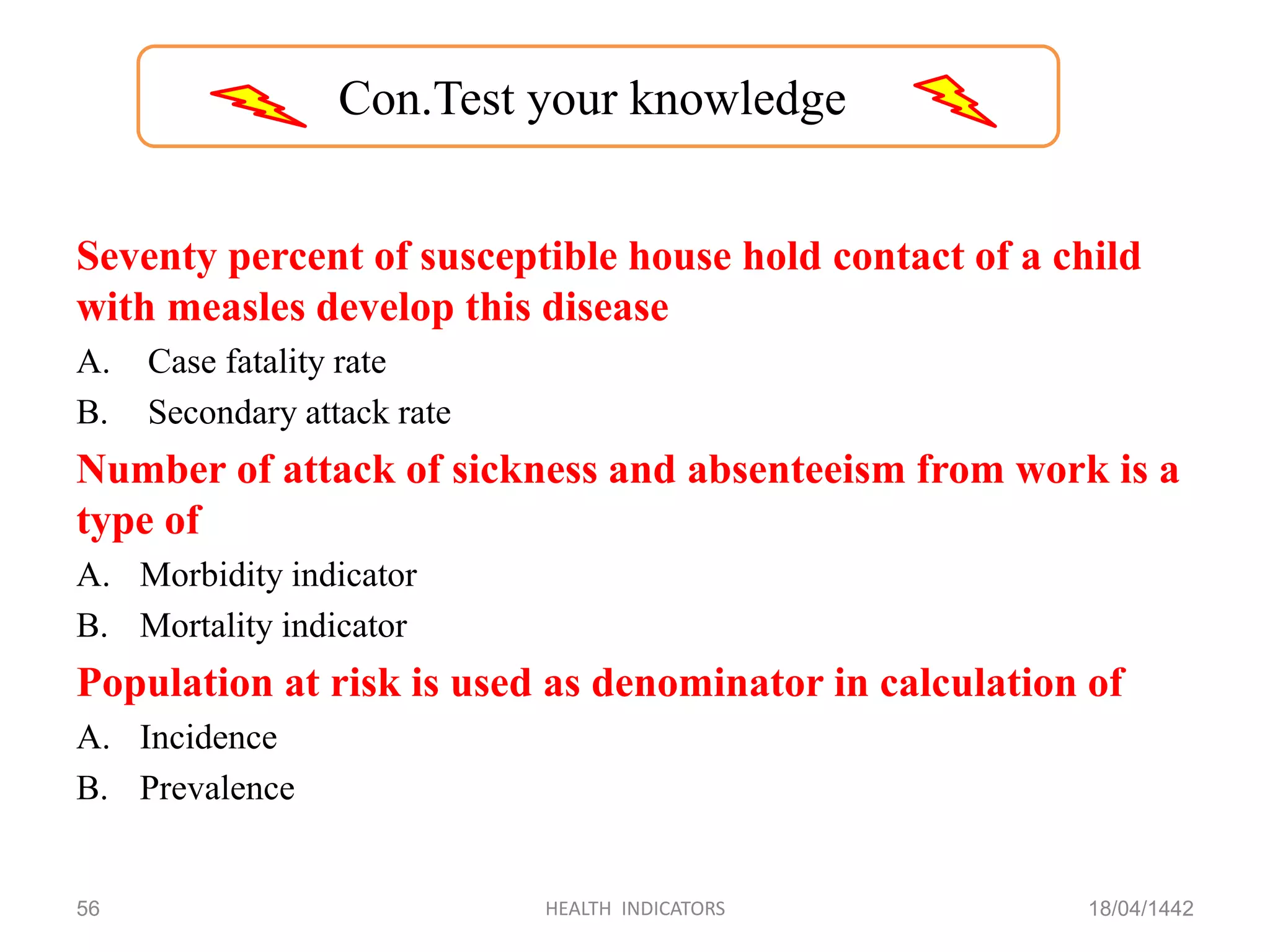 Seventy percent of susceptible house hold contact of a child
with measles develop this disease
A. Case fatality rate
B. Secondary attack rate
Number of attack of sickness and absenteeism from work is a
type of
A. Morbidity indicator
B. Mortality indicator
Population at risk is used as denominator in calculation of
A. Incidence
B. Prevalence
18/04/1442HEALTH INDICATORS56
Con.Test your knowledge
 