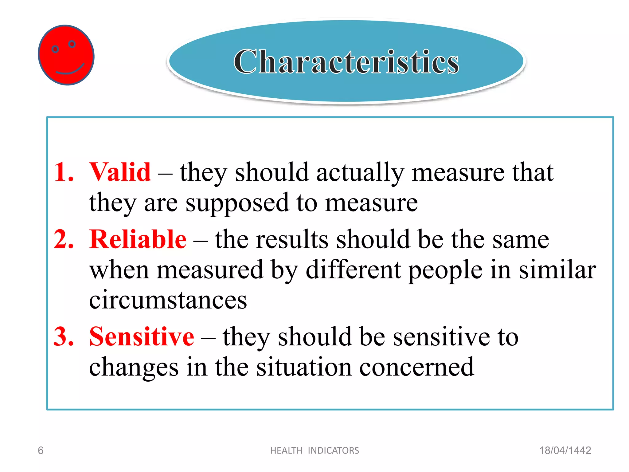 1. Valid – they should actually measure that
they are supposed to measure
2. Reliable – the results should be the same
when measured by different people in similar
circumstances
3. Sensitive – they should be sensitive to
changes in the situation concerned
18/04/1442HEALTH INDICATORS6
 