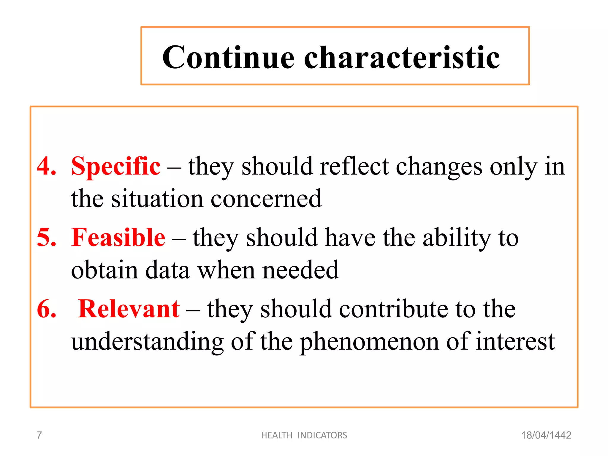 4. Specific – they should reflect changes only in
the situation concerned
5. Feasible – they should have the ability to
obtain data when needed
6. Relevant – they should contribute to the
understanding of the phenomenon of interest
18/04/1442HEALTH INDICATORS7
Continue characteristic
 