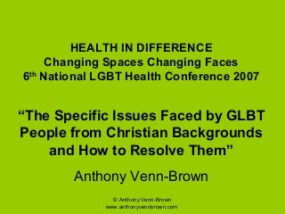 © Anthony Venn-Brown
www.anthonyvennbrown.com
HEALTH IN DIFFERENCE
Changing Spaces Changing Faces
6th
National LGBT Health Conference 2007
“The Specific Issues Faced by GLBT
People from Christian Backgrounds
and How to Resolve Them”
Anthony Venn-Brown
 