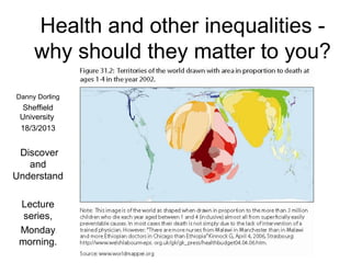 Health and other inequalities -
     why should they matter to you?
Danny Dorling
  Sheffield
 University
 18/3/2013


 Discover
   and
Understand

 Lecture
  series,
 Monday
 morning.
 