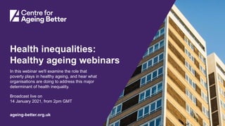 Centre for Ageing Better
ageing-better.org.uk
Health inequalities:
Healthy ageing webinars
In this webinar we'll examine the role that
poverty plays in healthy ageing, and hear what
organisations are doing to address this major
determinant of health inequality.
Broadcast live on
14 January 2021, from 2pm GMT
 
