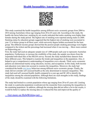 Health Inequalities Among Australians
This study examined the health inequalities among different socio–economic groups from 2004 to
2014 among Australians whose age ranging from 20 to 65 years old. According to the study, the
health risk factor behaviour; smoking by sex results indicated that males smoking were higher than
females during the study period. The highest rate of smoking were reported among males in 2004.
Smoking status by education groups suggested that the highest rate of smoking were accounted in
year 12 or below group in all three years, while university degree holders accounted for the least
group. The different income groups showed that the poorest people smoking percentage were higher
compared to the richest and the percentage had increased when it was moving ... Show more content
on Helpwriting.net ...
First, the study had used an adequate sample size of 1,000 people each year to represents Australian
population. Furthermore, to increase the credibility of the study, the sample was drawn from the
responded individual files of the HILDA survey. Second, the study included three datasets from
three different years. This helped to examine the trends and inequalities in the population. Also, it
helped to get a comprehensive understanding of inequalities over a decade. Third, socio–economic
patterns are determined mainly using education, income, and occupation. In this study, both income
and education were taken into account to examine the inequalities. Moreover, the study had
considered the health risk factor behaviour among different socio–economic groups. Finally, the
study did not consider self–assessed health as the only determinant to measure inequalities. This
study had used self–assessed health, health compared to a year ago and SF–6D to identify the
inequalities among the selected population. Although there are such strengths in this study, findings
of the study should be examined with the following limitations.
The study had limited to a certain population whose age ranging from 20 to 65 years old. Limiting
the study to a particular population would prevent the researcher from examining the inequalities in
the remaining population. In addition, although the missing data did not affect a lot to the results, it
would be better to replace the missing data as it reduced the bias and improved the quality of
... Get more on HelpWriting.net ...
 