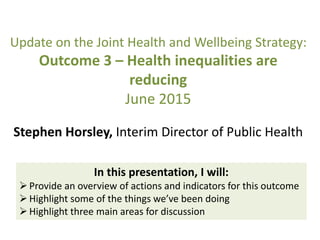 Update on the Joint Health and Wellbeing Strategy:
Outcome 3 – Health inequalities are
reducing
June 2015
Stephen Horsley, Interim Director of Public Health
In this presentation, I will:
Provide an overview of actions and indicators for this outcome
Highlight some of the things we’ve been doing
Highlight three main areas for discussion
 