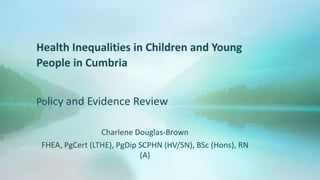 Health Inequalities in Children and Young
People in Cumbria
Policy and Evidence Review
Charlene Douglas-Brown
FHEA, PgCert (LTHE), PgDip SCPHN (HV/SN), BSc (Hons), RN
(A)
 