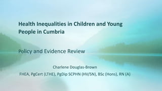 Health Inequalities in Children and Young
People in Cumbria
Policy and Evidence Review
Charlene Douglas-Brown
FHEA, PgCert (LTHE), PgDip SCPHN (HV/SN), BSc (Hons), RN (A)
 