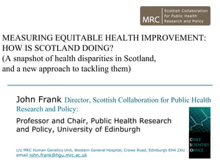 MEASURING EQUITABLE HEALTH IMPROVEMENT:
HOW IS SCOTLAND DOING?
(A snapshot of health disparities in Scotland,
and a new approach to tackling them)


   John Frank Director, Scottish Collaboration for Public Health
   Research and Policy:
   Professor and Chair, Public Health Research
   and Policy, University of Edinburgh

   c/o MRC Human Genetics Unit, Western General Hospital, Crewe Road, Edinburgh EH4 2XU
   email john.frank@hgu.mrc.ac.uk
 
