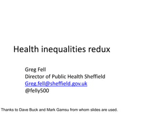 Health inequalities redux
Greg Fell
Director of Public Health Sheffield
Greg.fell@sheffield.gov.uk
@felly500
Thanks to Dave Buck and Mark Gamsu from whom slides are used.
 