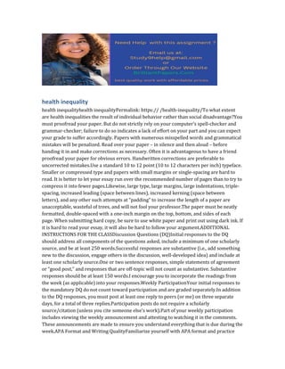 health inequality
health inequalityhealth inequalityPermalink: https:// /health-inequality/To what extent
are health inequalities the result of individual behavior rather than social disadvantage?You
must proofread your paper. But do not strictly rely on your computer’s spell-checker and
grammar-checker; failure to do so indicates a lack of effort on your part and you can expect
your grade to suffer accordingly. Papers with numerous misspelled words and grammatical
mistakes will be penalized. Read over your paper – in silence and then aloud – before
handing it in and make corrections as necessary. Often it is advantageous to have a friend
proofread your paper for obvious errors. Handwritten corrections are preferable to
uncorrected mistakes.Use a standard 10 to 12 point (10 to 12 characters per inch) typeface.
Smaller or compressed type and papers with small margins or single-spacing are hard to
read. It is better to let your essay run over the recommended number of pages than to try to
compress it into fewer pages.Likewise, large type, large margins, large indentations, triple-
spacing, increased leading (space between lines), increased kerning (space between
letters), and any other such attempts at “padding” to increase the length of a paper are
unacceptable, wasteful of trees, and will not fool your professor.The paper must be neatly
formatted, double-spaced with a one-inch margin on the top, bottom, and sides of each
page. When submitting hard copy, be sure to use white paper and print out using dark ink. If
it is hard to read your essay, it will also be hard to follow your argument.ADDITIONAL
INSTRUCTIONS FOR THE CLASSDiscussion Questions (DQ)Initial responses to the DQ
should address all components of the questions asked, include a minimum of one scholarly
source, and be at least 250 words.Successful responses are substantive (i.e., add something
new to the discussion, engage others in the discussion, well-developed idea) and include at
least one scholarly source.One or two sentence responses, simple statements of agreement
or “good post,” and responses that are off-topic will not count as substantive. Substantive
responses should be at least 150 words.I encourage you to incorporate the readings from
the week (as applicable) into your responses.Weekly ParticipationYour initial responses to
the mandatory DQ do not count toward participation and are graded separately.In addition
to the DQ responses, you must post at least one reply to peers (or me) on three separate
days, for a total of three replies.Participation posts do not require a scholarly
source/citation (unless you cite someone else’s work).Part of your weekly participation
includes viewing the weekly announcement and attesting to watching it in the comments.
These announcements are made to ensure you understand everything that is due during the
week.APA Format and Writing QualityFamiliarize yourself with APA format and practice
 