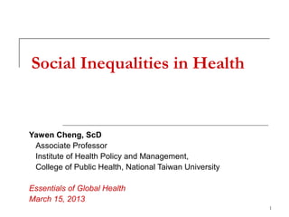 Social Inequalities in Health


Yawen Cheng, ScD
 Associate Professor
 Institute of Health Policy and Management,
 College of Public Health, National Taiwan University

Essentials of Global Health
March 15, 2013
                                                        1
 
