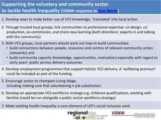 Supporting the voluntary and community sector 
to tackle health inequality (VSNW response to Due North) 
1. Develop ways to make better use of VCS knowledge, ‘translated’ into local action. 
2. Through trusted local groups, link communities to professional expertise: co-design, co-production, 
co-commission, and share new learning (both directions: experts in and talking 
with the community) 
3. With VCS groups, local partners should work out how to build communities: 
• build connections between people, resources and centres of relevant community action 
(networks) and 
• build community capacity (knowledge, opportunities, motivation) especially with regard to 
early years’ public service delivery outcomes 
4. Develop employment programmes that support holistic VCS delivery. A ‘wellbeing premium’ 
could be included as part of the funding. 
5. Encourage sector to champion Living Wage, 
including making sure that volunteering ≠ job substitution. 
6. Develop an appropriate VCS workforce strategy e.g. childcare qualifications, working with 
families (could be run alongside a public sector workforce strategy) 
7. Make tackling health inequality a core element of LEP’s social inclusion work 
