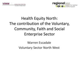 Health Equity North:
The contribution of the Voluntary,
Community, Faith and Social
Enterprise Sector
Warren Escadale
Voluntary Sector North West
 