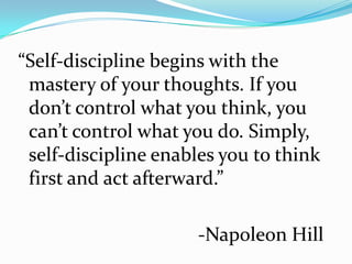 “Self-discipline begins with the
 mastery of your thoughts. If you
 don’t control what you think, you
 can’t control what you do. Simply,
 self-discipline enables you to think
 first and act afterward.”

                      -Napoleon Hill
 