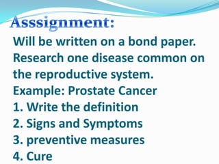 Will be written on a bond paper.
Research one disease common on
the reproductive system.
Example: Prostate Cancer
1. Write the definition
2. Signs and Symptoms
3. preventive measures
4. Cure
 