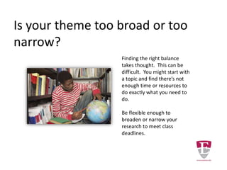 When selecting your topic you should
ask if there are adequate resources
available to you in order to develop the
topic.
Check with a librarian to see if the
information you need is available
through the library.
The librarian can help you locate
materials whether in the library or from
other libraries using inter-library loan.
Adequate Resources
 