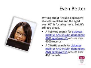 Too Broad A Topic
Writing a paper about “diabetes” seems like
an excellent topic for research. However
doing a few example searches will reveal a
very complex topic that needs narrowed
down.
• A PubMed database search for diabetes
alone returns over 300,000 records.
• A CINAHL database search for diabetes
alone will returns over 40,000 records.
 
