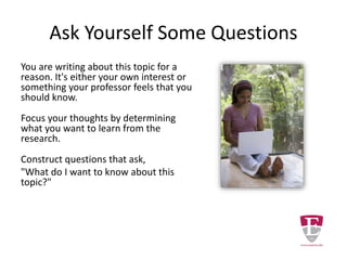 Better to Narrow the Topic
Writing about “insulin-dependent diabetes
mellitus” is better choice for a topic but still too
broad.
Sample searches will return far too many items to
review in a semester.
• A PubMed search for diabetes mellitus
AND insulin-dependent will return over
24,000 records.
• A CINAHL search for diabetes mellitus
AND insulin-dependent will return over
16,000 records.
 