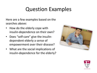 Even Better
Writing about "insulin-dependent diabetes mellitus and the
aged over 65” is focusing more. However, it is still too broad.
• A PubMed search for diabetes mellitus AND
insulin-dependent AND aged over 65 returns
over 4000 records.
• A CINAHL search for diabetes mellitus AND
insulin-dependent AND aged over 65 returns
over 400 records.
Try adding terms such as:
• nursing practice
• diet changes
• physical exercise
• medical treatment
 
