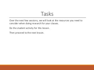 Tasks
Over the next few sessions, we will look at the resources you need to
consider when doing research for your classes.
Do the student activity for this lesson.
Then proceed to the next lesson.
 