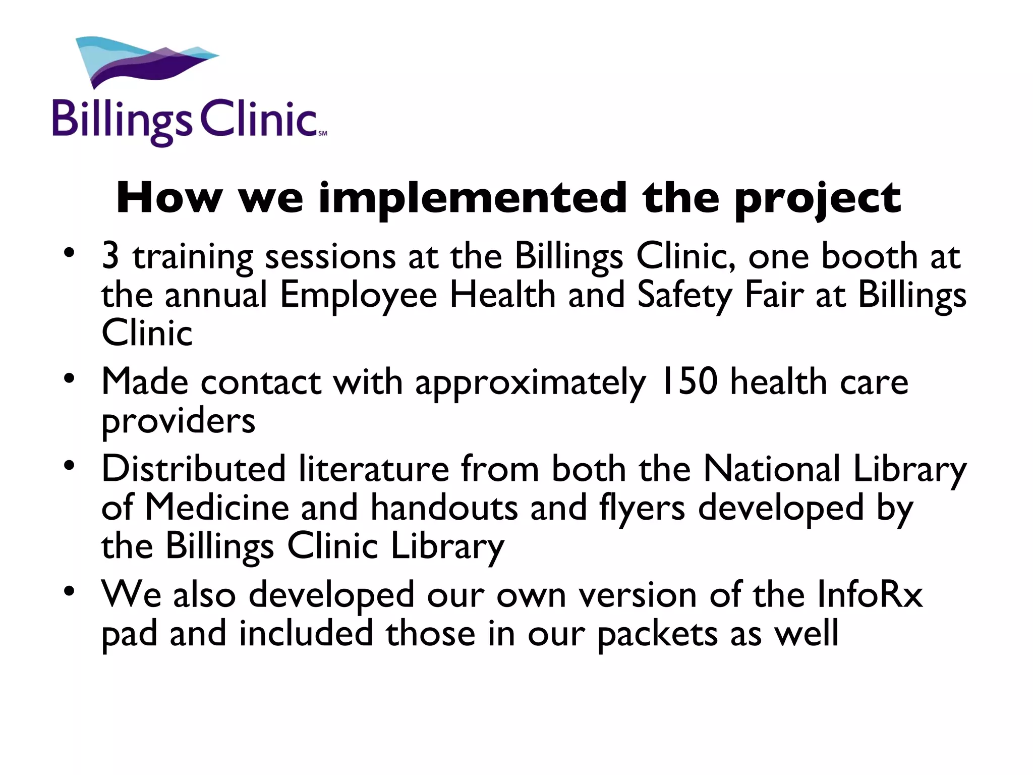 How we implemented the project 3 training sessions at the Billings Clinic, one booth at the annual Employee Health and Safety Fair at Billings Clinic Made contact with approximately 150 health care providers Distributed literature from both the National Library of Medicine and handouts and flyers developed by the Billings Clinic Library We also developed our own version of the InfoRx pad and included those in our packets as well 