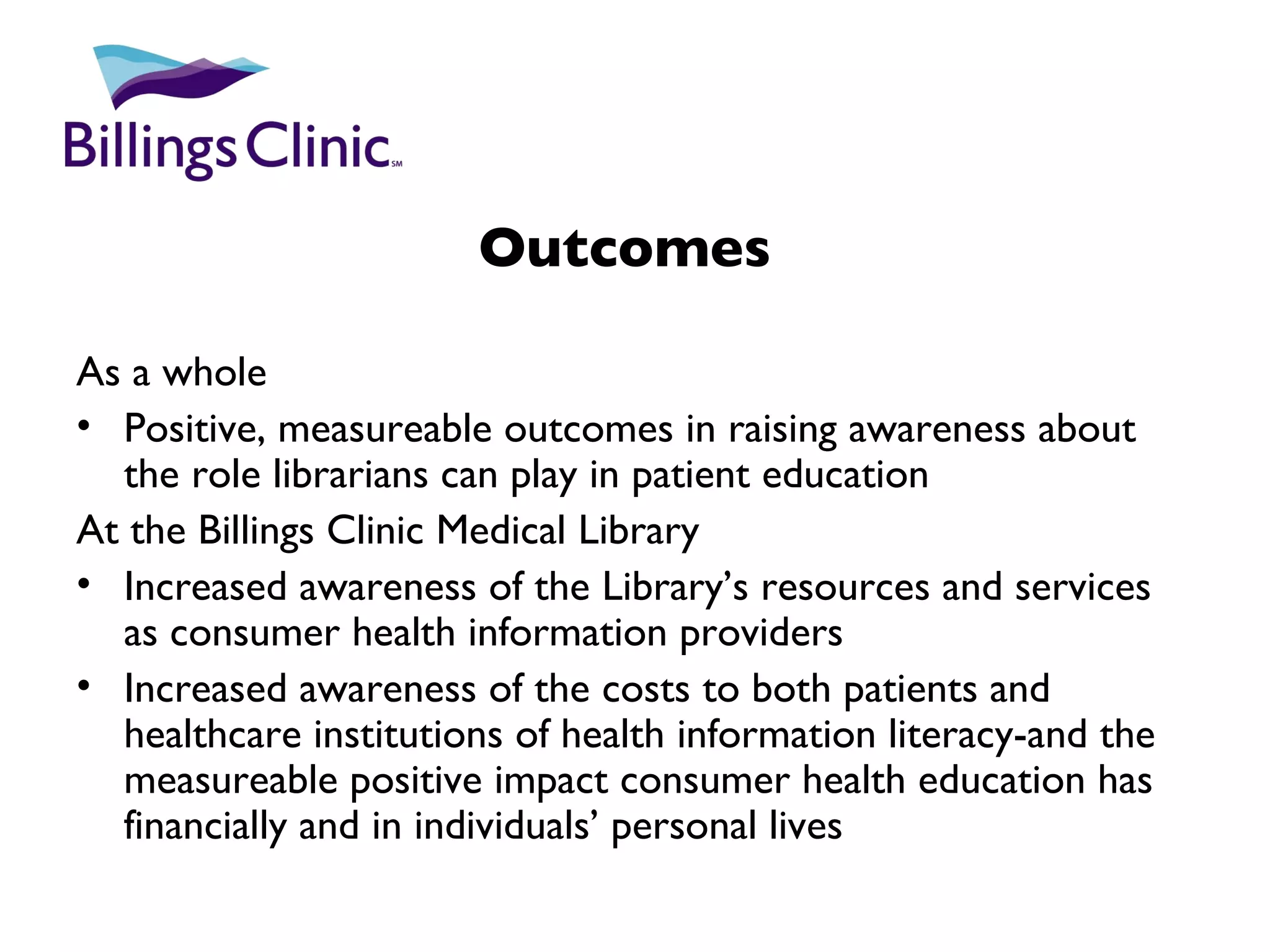 Outcomes   As a whole Positive, measureable outcomes in raising awareness about the role librarians can play in patient education At the Billings Clinic Medical Library Increased awareness of the Library’s resources and services as consumer health information providers Increased awareness of the costs to both patients and healthcare institutions of health information literacy-and the measureable positive impact consumer health education has financially and in individuals’ personal lives 