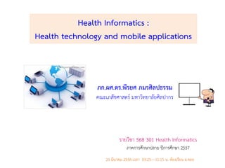 Health Informatics :
Health technology and mobile applications
รายวิชา 568 301 Health Informatics
ภาคการศึกษาปลาย ปีการศึกษา 2557
23 มีนาคม 2558 เวลา 09.25—10.15 น. ห้องเรียน อ.ชลอ
ภก.ผศ.ดร.พีรยศ ภมรศิลปธรรม
คณะเภสัชศาสตร์ มหาวิทยาลัยศิลปากร
 