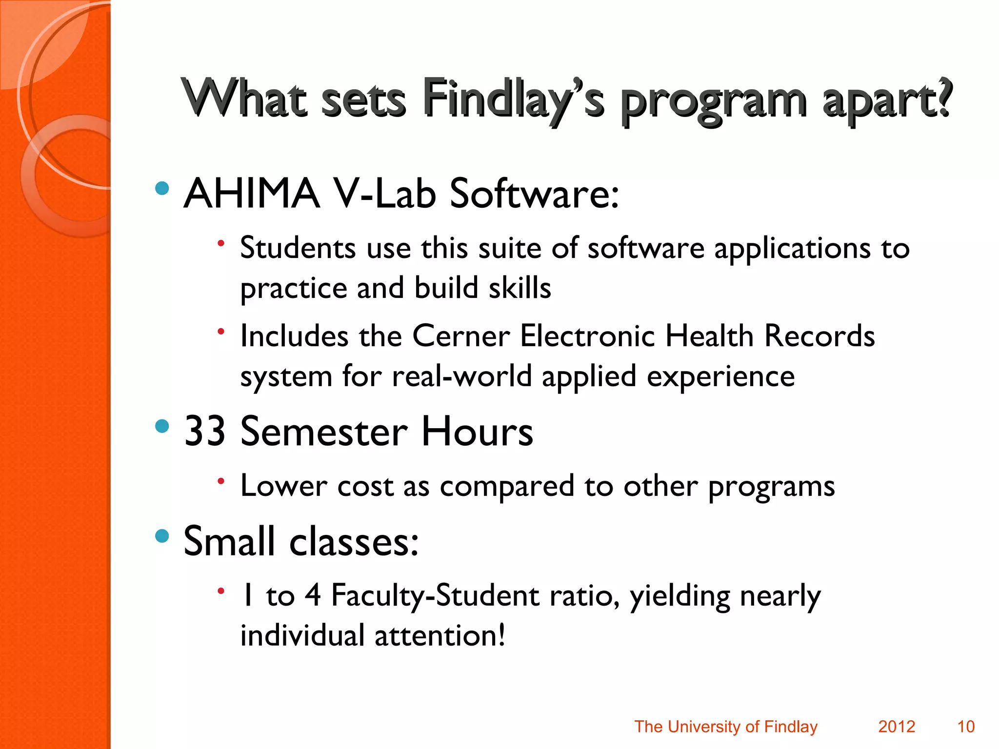 What sets Findlay’s program apart?
   AHIMA V-Lab Software:
      Students use this suite of software applications to
       practice and build skills
      Includes the Cerner Electronic Health Records
       system for real-world applied experience
   33 Semester Hours
      Lower cost as compared to other programs
   Small classes:
      1 to 4 Faculty-Student ratio, yielding nearly
       individual attention!

                                     The University of Findlay   2012   10
 