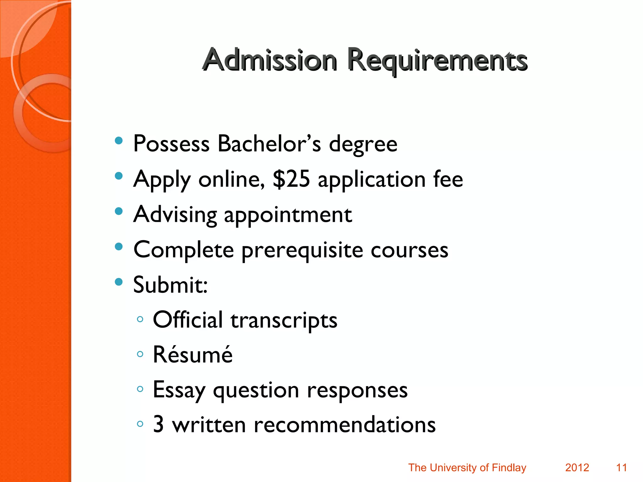 Admission Requirements

   Possess Bachelor’s degree
   Apply online, $25 application fee
   Advising appointment
   Complete prerequisite courses
   Submit:
    ◦ Official transcripts
    ◦ Résumé
    ◦ Essay question responses
    ◦ 3 written recommendations
                               The University of Findlay   2012   11
 