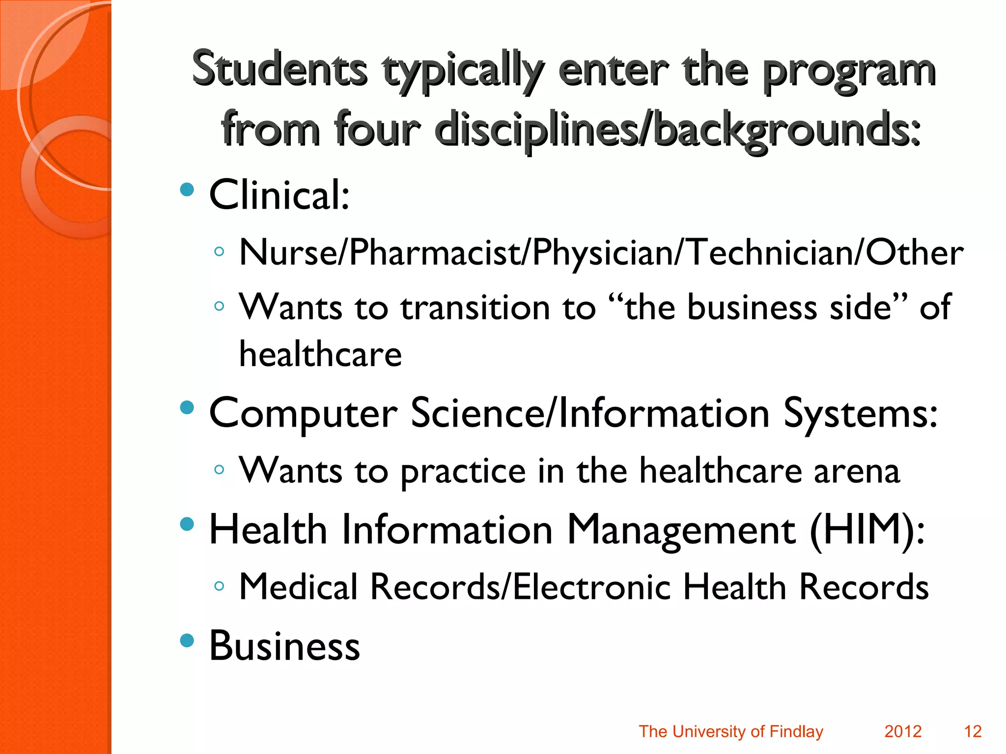Students typically enter the program
 from four disciplines/backgrounds:
   Clinical:
    ◦ Nurse/Pharmacist/Physician/Technician/Other
    ◦ Wants to transition to “the business side” of
      healthcare
   Computer Science/Information Systems:
    ◦ Wants to practice in the healthcare arena
   Health Information Management (HIM):
    ◦ Medical Records/Electronic Health Records
   Business
                              The University of Findlay   2012   12
 