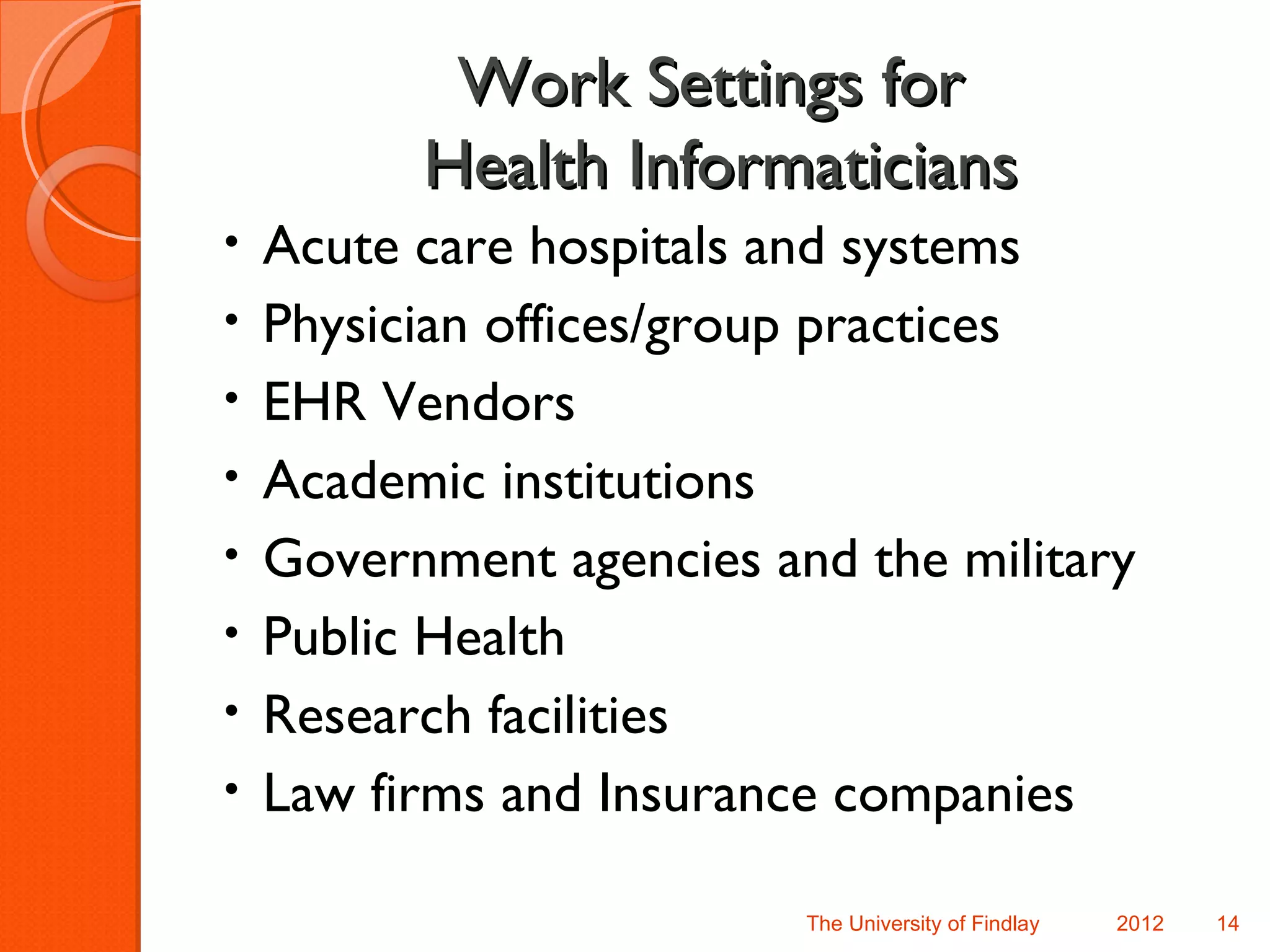 Work Settings for
          Health Informaticians
•   Acute care hospitals and systems
•   Physician offices/group practices
•   EHR Vendors
•   Academic institutions
•   Government agencies and the military
•   Public Health
•   Research facilities
•   Law firms and Insurance companies

                          The University of Findlay   2012   14
 