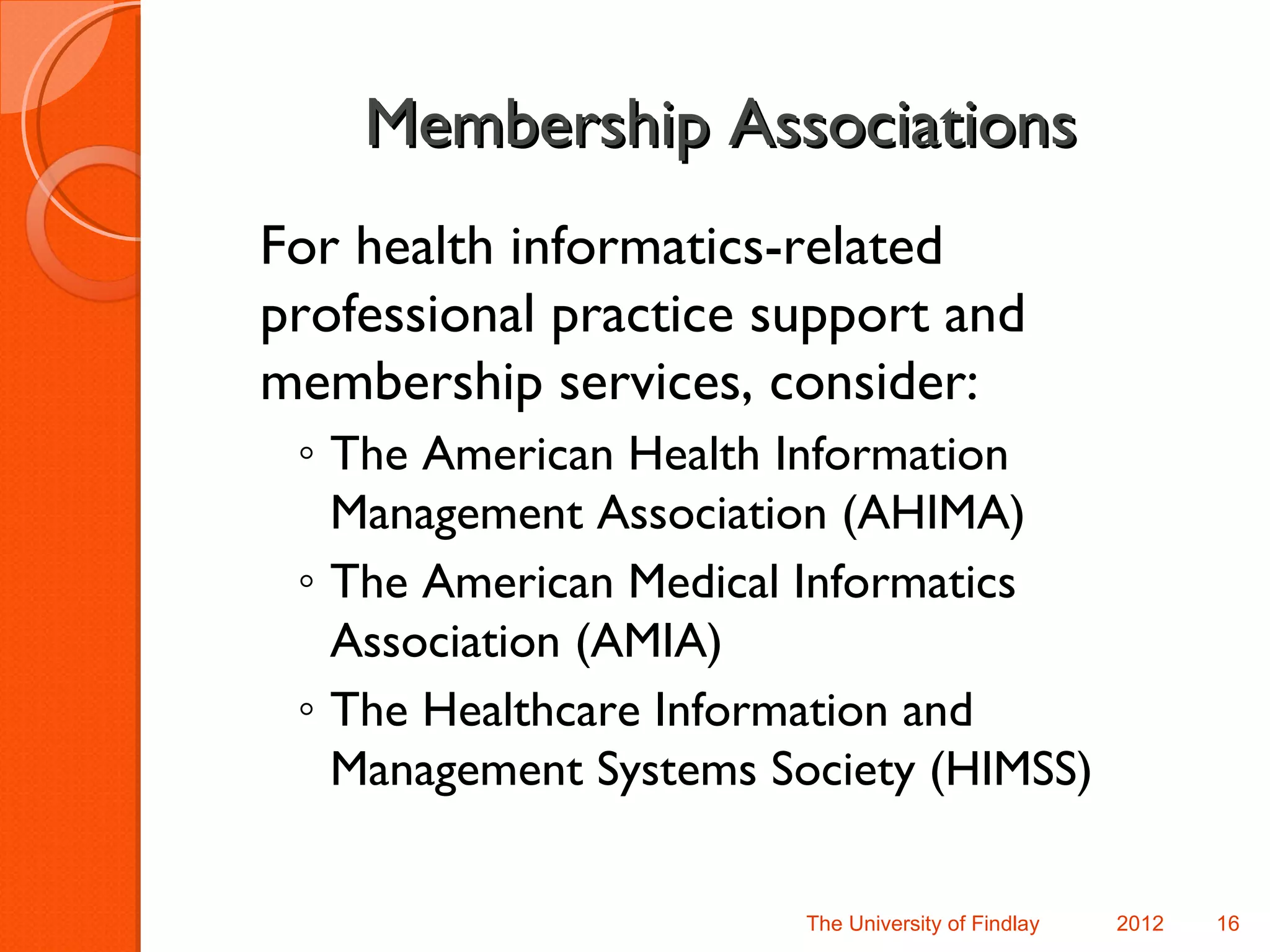 Membership Associations
For health informatics-related
professional practice support and
membership services, consider:
 ◦ The American Health Information
   Management Association (AHIMA)
 ◦ The American Medical Informatics
   Association (AMIA)
 ◦ The Healthcare Information and
   Management Systems Society (HIMSS)

                        The University of Findlay   2012   16
 