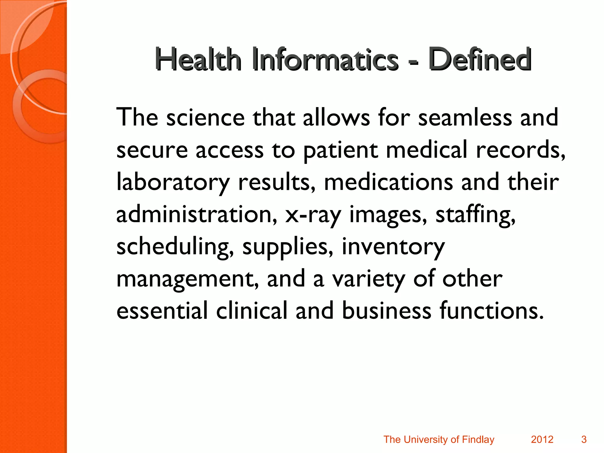 Health Informatics - Defined
The science that allows for seamless and
secure access to patient medical records,
laboratory results, medications and their
administration, x-ray images, staffing,
scheduling, supplies, inventory
management, and a variety of other
essential clinical and business functions.



                        The University of Findlay   2012   3
 