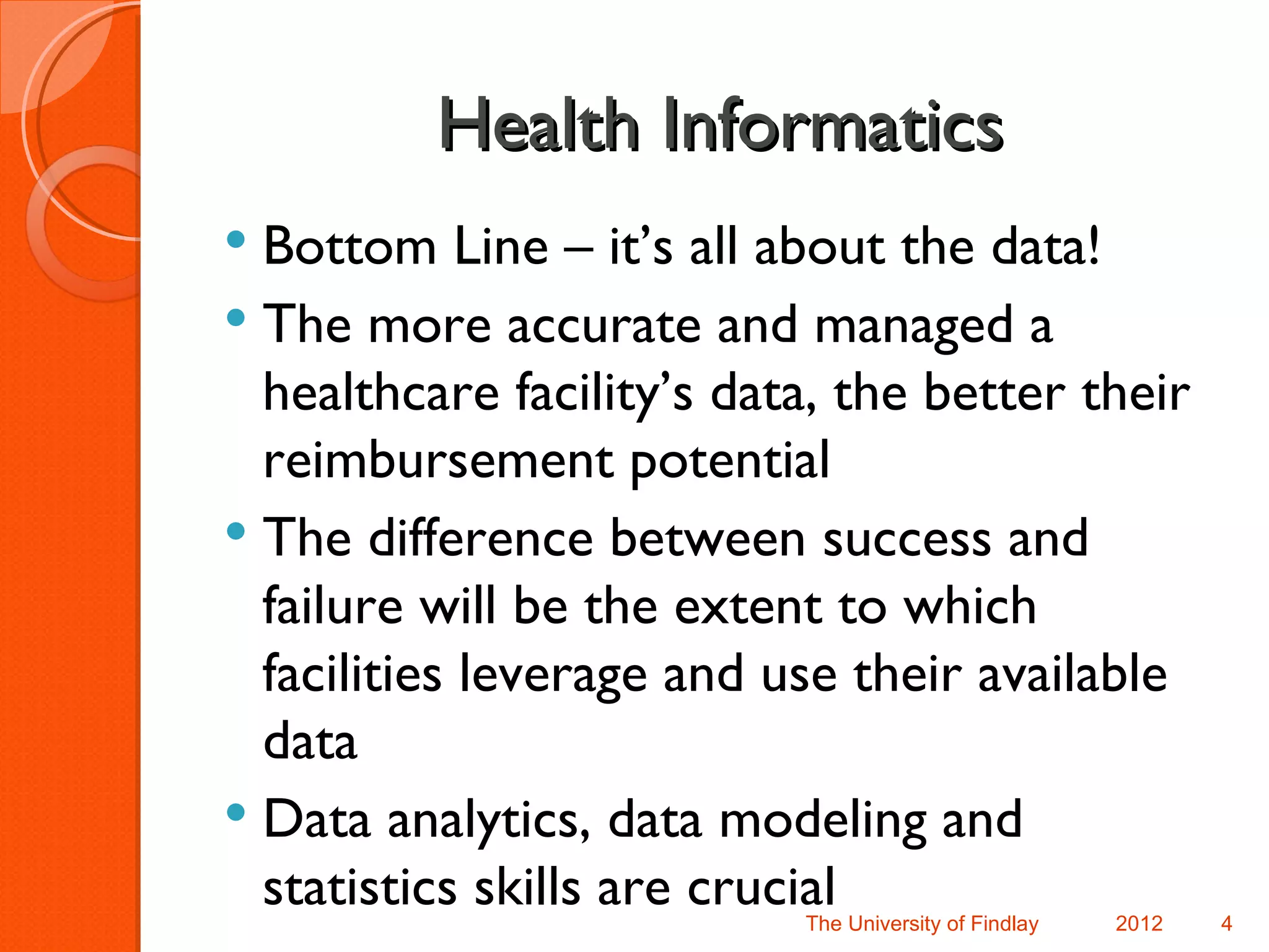 Health Informatics
 Bottom Line – it’s all about the data!
 The more accurate and managed a
  healthcare facility’s data, the better their
  reimbursement potential
 The difference between success and
  failure will be the extent to which
  facilities leverage and use their available
  data
 Data analytics, data modeling and
  statistics skills are crucial
                           The University of Findlay   2012   4
 