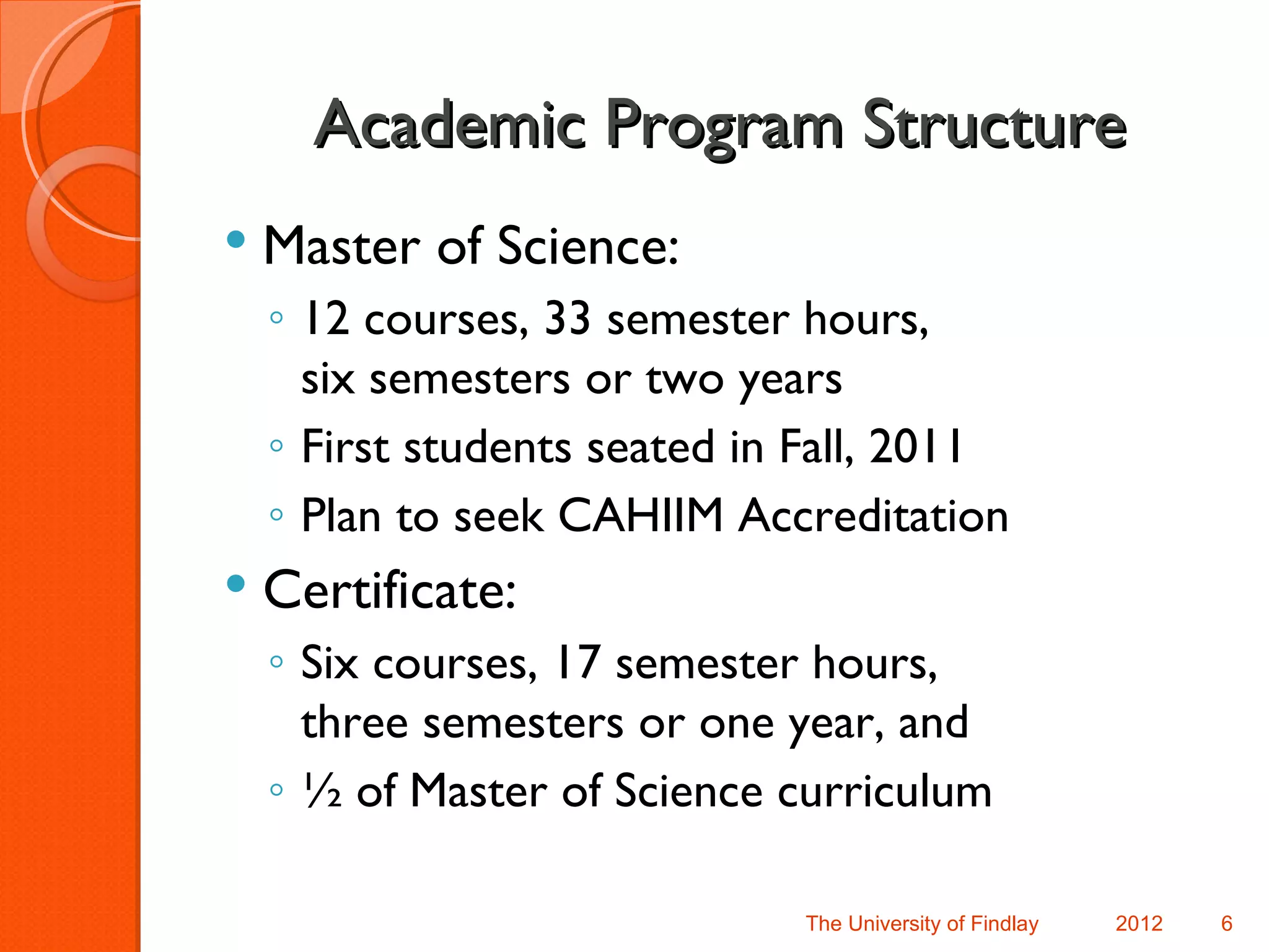 Academic Program Structure
   Master of Science:
    ◦ 12 courses, 33 semester hours,
      six semesters or two years
    ◦ First students seated in Fall, 2011
    ◦ Plan to seek CAHIIM Accreditation
   Certificate:
    ◦ Six courses, 17 semester hours,
      three semesters or one year, and
    ◦ ½ of Master of Science curriculum

                              The University of Findlay   2012   6
 