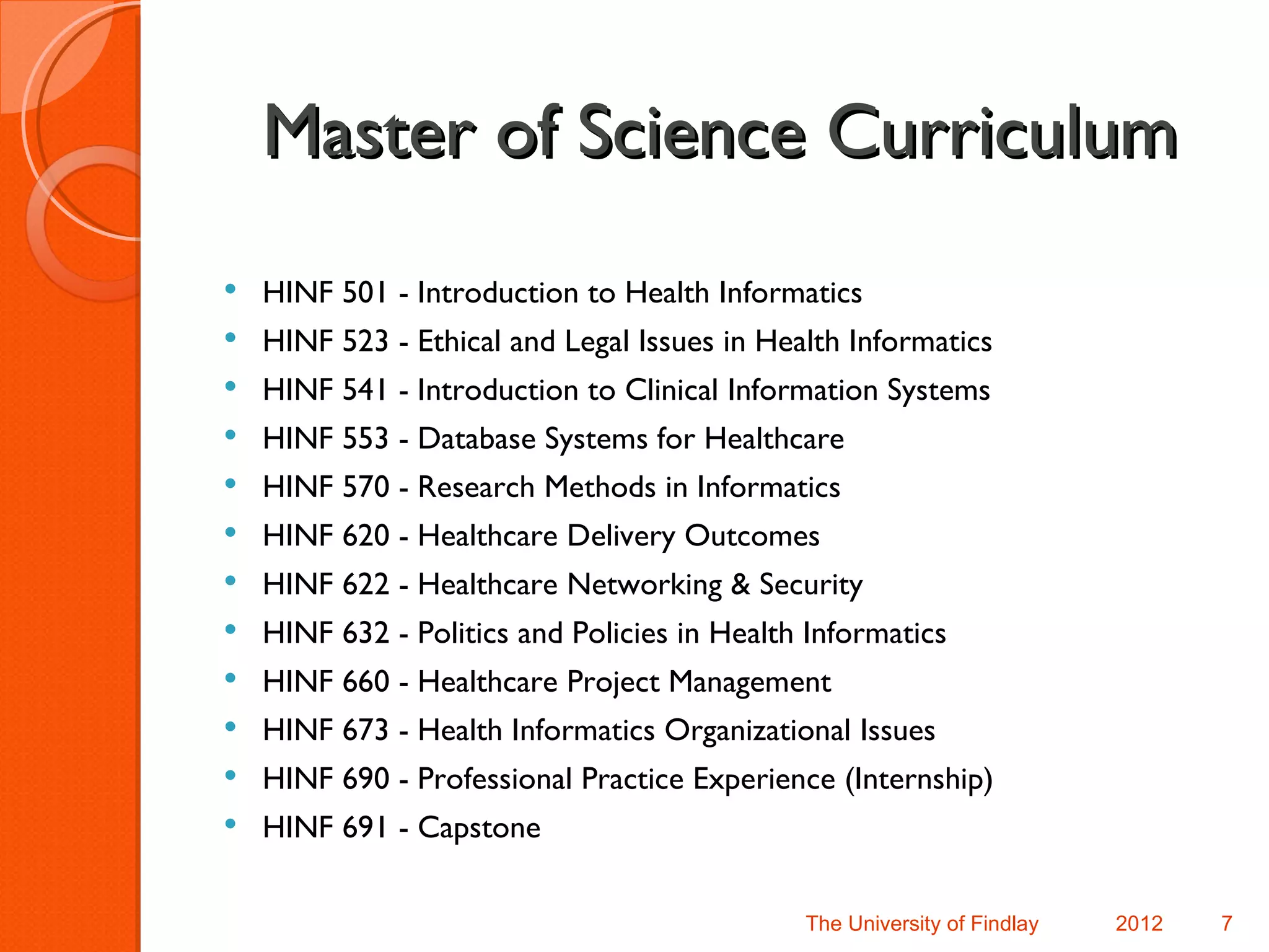 Master of Science Curriculum
   HINF 501 - Introduction to Health Informatics
   HINF 523 - Ethical and Legal Issues in Health Informatics
   HINF 541 - Introduction to Clinical Information Systems
   HINF 553 - Database Systems for Healthcare
   HINF 570 - Research Methods in Informatics
   HINF 620 - Healthcare Delivery Outcomes
   HINF 622 - Healthcare Networking & Security
   HINF 632 - Politics and Policies in Health Informatics
   HINF 660 - Healthcare Project Management
   HINF 673 - Health Informatics Organizational Issues
   HINF 690 - Professional Practice Experience (Internship)
   HINF 691 - Capstone

                                              The University of Findlay   2012   7
 