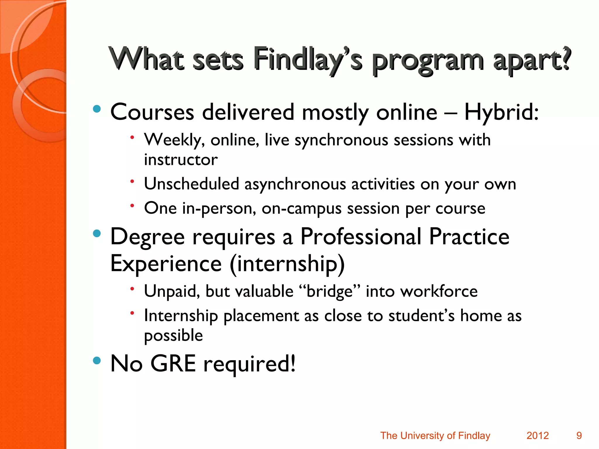 What sets Findlay’s program apart?
   Courses delivered mostly online – Hybrid:
      Weekly, online, live synchronous sessions with
       instructor
      Unscheduled asynchronous activities on your own
      One in-person, on-campus session per course
   Degree requires a Professional Practice
    Experience (internship)
      Unpaid, but valuable “bridge” into workforce
      Internship placement as close to student’s home as
       possible
   No GRE required!

                                      The University of Findlay   2012   9
 