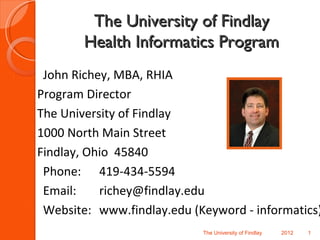 The University of Findlay
        Health Informatics Program
 John Richey, MBA, RHIA
Program Director
The University of Findlay
1000 North Main Street
Findlay, Ohio 45840
 Phone: 419-434-5594
 Email:    richey@findlay.edu
 Website: www.findlay.edu (Keyword - informatics)
                            The University of Findlay   2012   1
 
